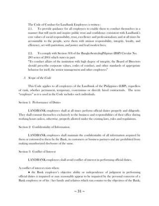 The Code of Conduct for Landbank Employees is written :
       2.1.    To provide guidance for all employees to enable them to conduct themselves in a
       manner that will merit and inspire public trust and confidence consistent with Landbank‘s
       core values of social responsibility, trust, excellence and professionalism; and at all times be
       accountable to the people, serve them with utmost responsibility, integrity, loyalty, and
       efficiency, act with patriotism, and justice and lead modest lives;

       2.2.    To comply with Section 3(3) of the BangkoSentralngPilipinas (BSP) Circular No.
       283 series of 2001 which states in part:
       ―To conduct affairs of the institution with high degree of integrity, the Board of Directors
       should prescribe corporate values, codes of conduct, and other standards of appropriate
       behavior for itself, the senior management and other employees‖

   3. Scope of the Code

       This Code applies to all employees of the Landbank of the Philippines (LBP), regardless
of rank, whether permanent, temporary, co-terminus or directly hired contractuals. The term
―employee‖ as it is used in the Code includes such individuals.

Section 1: Performance of Duties

       LANDBANK employees shall at all times perform official duties properly and diligently.
They shall commit themselves exclusively to the business and responsibilities of their office during
working hours unless, otherwise, properly allowed under the existing laws, rules and regulations.

Section 2: Confidentiality of Information

       LANDBANK employees shall maintain the confidentiality of all information acquired by
them or entrusted to them by the Bank, its customers or business partners and are prohibited from
making unauthorized disclosure of the same.

Section 3: Conflict of Interest

       LANDBANK employees shall avoid conflict of interest in performing official duties.

A conflict of interest exists when:
         ● the Bank employee‘s objective ability or independence of judgment in performing
official duties is impaired or may reasonably appear to be impaired by the personal concerns of a
Bank employee or of his / her family and relatives which run counter to the objectives of the Bank;


                                              ~ 31 ~
 