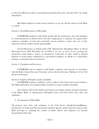 or when the official act results to unwarranted personal benefit on his / her part of his / her family
and relatives.


       ●the Bank employee‘s private interest interferes in any way with the interests of the Bank
as a whole

Section 4: Sexual Harassment or Misconduct

        LANDBANK employees shall strictly comply with the existing laws, rules and regulations
on sexual harassment as defined below and other inappropriate or improper acts against fellow
employees regardless of rand and consistently exercise prudence, respect and care in their
interaction with one another and the general public.

        Sexual Harassment as defined under CSC Administrative Disciplinary Rules on Sexual
Harassment Cases (CSC Resolution No. 01-0940) is an ―act, or series of acts, involving any
unwelcome sexual advance, request, or demand for sexual favor or other verbal or physical
behavior of sexual nature committed by a government employee or official in a work-related,
training, or education-related environment.‖

Section 5: Complaints and Grievances

        LANDBANK and its employees shall handle complaints and grievances in accordance
with the Bank‘s formal Grievance Procedure in line with the Grievance Machinery of the Civil
Service Commission.

Section 6: Employee Discipline and Accountability
       LANDBANK employees shall have a duty to adhere to this Code and to report violations.
The Bank shall impose strict implementation of policies to ensure employee discipline.

        Any violation of this Code shall be acted upon in accordance with the pertinent provisions
of the Bank‘s Rules on Administrative Disciplinary Cases and Civil Service Law, rules, and
regulations.

   4. Incorporation of Other Rules

All pertinent laws, rules, and regulations of the Civil Service, BangkoSentralngPilipinas,
Commission on Audit, and other government regulatory agencies and the internal issuances of the
Bank governing or regulating the conduct of public officers and employees are deemed
incorporated in this Code.


                                              ~ 32 ~
 