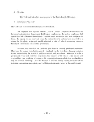 5. Effectivity:

            This Code shall take effect upon approval by the Bank‘s Board of Directors.

   6. Distribution of the Code

The Code shall be distributed to all employees of the Bank.

        Each employee shall sign and submit a Code of Conduct Compliance Certificate to the
Personnel Administration Department (PAD) upon employment. Incumbent employees shall
submit the Code of Conduct Compliance Certificate within 30 calendar days from receipt of the
Code. By signing, we are somewhat bound by contract to serve and any false move will be a
ground for disciplinary action and possible dismissal in spite of what is commonly known as
Security of Tenure in the service of the government.

         The same strict rules had set Landbank apart from an ordinary government institution.
There may be isolated cases but in general, Landbank can be viewed as a banking institution
known internationally for its ethical banking standards and procedures. Moreover it is also a
government owned and controlled corporation that balances profit with its social mission and
responsibility. Any employee belonging to this organization is as proud of their membership as
they are of their citizenship. It is also because of this that merely hearing the name of the
institution commands respect, dignity and credibility as its protective armor in the outside world.




                                             ~ 33 ~
 