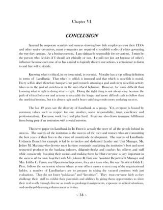 Chapter VI


                                     CONCLUSION
        Spurred by corporate scandals and surveys showing how little employees trust their CEOs
and other senior executives, many companies are required to establish codes of ethics governing
the way they operate. As a businessperson, I am ultimately responsible for my actions. I must be
the person who decides if I should act ethically or not. I could not just act because of other‘s
influence because each one of us has a mind to logically discern our actions, a conscience to listen
to and free will to decide.

        Knowing what is ethical, in my own mind, is essential. Morality has a top selling definition
in terms of Landbank: That which is selfish is immoral and that which is unselfish is moral.
Every selfish deed therefore hampers our path towards attaining a goal and every unselfish activity
takes us to the goal of enrichment in life and ethical behavior. However, far more difficult than
knowing what is right is doing what is right. Doing the right thing is not always easy because the
path of ethical behavior and actions is invariably the longer and more difficult path to follow than
the unethical routine, but it is always right and it bears satisfying results more enduring success.

        The last 49 years saw the diversity of Landbank as a group. Yet, everyone is bound by
common values such as respect for one another, social responsibility, trust, excellence and
professionalism. Everyone work hard and play hard. Everyone also draws immense fulfillment
from being part of an institution with a social mission.

        This term paper on Landbank In Its Finest is actually the story of all the people behind its
success. The success of the institution is the success of the men and women who are committing
the best years of their lives to the cause of countryside development. The success of Landbank-
Urdaneta Branch for example is led by its tireless and dedicated Leader and Unit Manager, Mr.
Jethro M. Martinez who devotes most his time constantly marketing the institution‘s best and most
requested products in the banking industry, diligentlychecks and coaches his officers and staff
while consistently boosting their morals and making them feel that everyone is very important in
the success of the unit.Together with Mr. Johnny R. Lim, our Assistant Department Manager and
Mrs. Editha C. Caron, our Operations Supervisor, they area team who, like our President Gilda E.
Pico, follows the succession scheme where as one officer moves to next rung of the organizational
ladder, a number of Landbankers are to prepare in taking the vacated positions with just
evaluations. They do not foster ―palakasan‖ and ―favoritism‖. They treat everyone fairly as they
challenge their staff to exhibit their potentials and abilities by giving them opportunities to show
their real worth through diverse as much as prolonged assignments, exposure to critical situations,
and on-the-job learning enhancement activities.

                                             ~ 34 ~
 