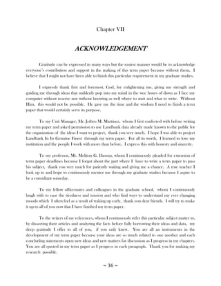 Chapter VII


                             ACKNOWLEDGEMENT

        Gratitude can be expressed in many ways but the easiest manner would be to acknowledge
everyone‘s contribution and support in the making of this term paper because without them, I
believe that I might not have been able to finish this particular requirement in my graduate studies.

       I expressly thank first and foremost, God, for enlightening me, giving me strength and
guiding me through ideas that suddenly pop into my mind in the wee hours of dawn as I face my
computer without reserve nor without knowing as well where to start and what to write. Without
Him, this would not be possible. He gave me the time and the wisdom I need to finish a term
paper that would certainly serve its purpose.

         To my Unit Manager, Mr. Jethro M. Martinez, whom I first conferred with before writing
my term paper and asked permission to use Landbank data already made known to the public for
the organization of the ideas I want to project, thank you very much. I hope I was able to project
Landbank In Its Genuine Finest through my term paper. For all its worth, I learned to love my
institution and the people I work with more than before. I express this with honesty and sincerity.

        To my professor, Mr. Meliton G. Dassun, whom I continuously pleaded for extension of
term paper deadlines because I forgot about the part where I have to write a term paper to pass
his subject, thank you very much for patiently waiting and giving me a chance. A true teacher I
look up to and hope to continuously mentor me through my graduate studies because I aspire to
be a consultant someday.

         To my fellow officemates and colleagues in the graduate school, whom I continuously
laugh with to ease the tiredness and tension and who find ways to understand my ever changing
moods which I often feel as a result of waking up early, thank you dear friends. I will try to make
it up to all of you now that I have finished my term paper.

        To the writers of my references, whom I continuously refer this particular subject matter to,
by dissecting their articles and analyzing the facts before fully borrowing their ideas and data, my
deep gratitude I offer to all of you, if you only knew. You are all an instruments in the
development of my term paper because your ideas are so much related to one another and each
concluding statements open new ideas and new matters for discussion as I progress in my chapters.
You are all quoted in my term paper as I progress in each paragraph. Thank you for making my
research possible.


                                             ~ 36 ~
 