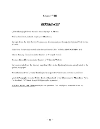 Chapter VIII


                                    REFERENCES

Quoted Paragraphs from Business Ethics by Rajiv K. Mishra

Articles from the Landbank Employees‘ Handbook

Excerpts from the Civil Service Commission Documentations through the Internet Civil Service
Website

Extractions from subject matter related topics in our Ethics Module at PSU GS MDM 212

Ethical Banking Discussions in the Internet at Wisegeek website

Business Ethics Discussion in the Internet at Wikipedia Website

Various journals from the Internet regarding Ethics in the Banking Industry, already cited in the
quoted paragraphs.

Actual Samples from Everyday Banking Tasks as per observations and personal experiences

Quoted Paragraphs from the Coffee Book of Landbank of the Philippines by Maria Rosa Nieva
Carrion Buck, MNSA of Seagull Philippines Incorporated.

WWW.LANDBANK.COM website for the speeches, facts and figures advertised in the net




                                            ~ 38 ~
 