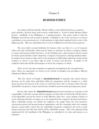 Chapter I

                                          BUSINESS ETHICS


        According to Christina Gruble, Business Ethics is often defined based on a company‘s
goals, priorities, and how books and resources would define it. I need to define Business Ethics
because Landbank of the Philippines is a banking business that makes profit to help the
Philippine government and its projects.Actually, Landbank is one of the top grosser in income
contribution to our government yet, it still maintains its high ethical standards in the service of the
Filipino people. How our organization does it may be enlightened as the discussion progresses.

         The most widely accepted definition for business ethics says that it is a set of corporate
values and codes of principles, which may be written or unwritten, by which a company evaluates
its actions and business-related decisions. As the definition goes, ethics business and the criteria
for what is good and what is bad is shaped by a company‘s best practices and long-standing culture.
In simplest terms, business ethics refers to the propensity to differentiate right from wrong and the
resiliency to choose to do what‘s right in terms of actions and decisions. It applies to the
employees both rank and file and managers as well as the company as a whole.

        There are two ways that companies can approach and implement the concept business
ethics. These two approaches are based on two schools of thought, each providing a different
definition for Business Ethics.

        The first school of thought is shareholder-focused. It maintains that ethical business
decisions can be made when individuals within the organization and the company as a whole
always keep the best interest of the owners in mind. For those who see business ethics from the
shareholders‘ perspective, actions and decisions should be geared towards generating more profit.

         On the other hand, the stakeholder-focused approach puts premium on corporate social
responsibility. Under this concept, ethical companies are those that act and decide with the interest
of all stakeholders not just the owners in mind. Business ethics here means striking a balance to
service all groups that have an impact on, or are impacted by the company‘s decisions and actions.
These stakeholder groups can include the employees, the supply chain, the end consumers,
relevant government and non-government organizations, and the community where the company
operates, among others. Given this, the stakeholder perspective emphasizes the need to make
business decisions that will work well for all the stakeholder groups. This is the approach being
implemented by the Landbank of the Philippines as embodied in its vision and mission as an
institution.

                                               ~5~
 