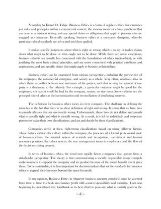 According to Ismael D. Tabije, Business Ethics is a form of applied ethics that examines
just rules and principles within a commercial context; the various moral or ethical problems that
can arise in a business setting; and any special duties or obligations that apply to persons who are
engaged in commerce. Generally speaking, business ethics is a normative discipline, whereby
particular ethical standards are advocated and then applied.

         It makes specific judgments about what is right or wrong, which is to say, it makes claims
about what ought to be done or what ought not to be done. While there are some exceptions,
business ethicists are usually less concerned with the foundations of ethics (meta-ethics), or with
justifying the most basic ethical principles, and are more concerned with practical problems and
applications, and any specific duties that might apply to business relationships.

        Business ethics can be examined from various perspectives, including the perspective of
the employee, the commercial enterprise, and society as a whole. Very often, situations arise in
which there is conflict between one and more of the parties, such that serving the interest of one
party is a detriment to the other(s). For example, a particular outcome might be good for the
employee, whereas, it would be bad for the company, society, or vice versa. Some ethicists see the
principal role of ethics as the harmonization and reconciliation of conflicting interests.

        The definition for business ethics varies in every company. The challenge in defining the
term lies in the fact that there is no clear definition of right and wrong. It is true that we have laws
to punish offenses that are necessarily wrong. Unfortunately, these laws do not define and punish
what is morally right and what is morally wrong. As a result, it is left to individuals and corporate
persons to make their own classifications, and act and decide by these classifications.

        Companies arrive at these right-wrong classifications based on many different factors.
These factors include: the culture within the company, the presence of a formal professional code
of business ethics, the internal system of rewards and recognition, recruitment and human
resources practices, the values system, the way management treats its employees, and the flow of
the decision-making process.

        In terms of business ethics, the trend now rapidly favors companies that operate from a
stakeholder perspective. The theory is that communicating a socially responsible image compels
end-consumers to support the company and its product because of the moral benefit that it gives
them. To be sustainable, it is thus important for decision makers that set the standards for business
ethics to expand their horizons beyond the quest for profit.

       In my opinion, Business Ethics in whatever business category provided must be asserted
from time to time to check and balance profit with social responsibility and morality. I am also
beginning to understand why Landbank in its best effort to promote what is morally good in the

                                                ~6~
 