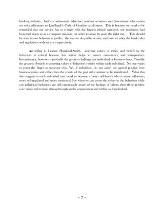 banking industry, had to continuously advertise, conduct seminars and disseminate information
on strict adherence to Landbank‘s Code of Conduct at all times. This is because we need to be
reminded that our service has to comply with the highest ethical standards our institution had
bestowed upon us as a company mission, in order to attain its goals the right way. This should
be seen in our behavior in public, the way we do public service and how we obey the bank rules
and regulations without strict supervision.

        According to Leanne Hoagland-Smith, asserting values or ethics and beliefs to the
behaviors is critical because this action helps to ensure consistency and transparency.
Inconsistency, however is probably the greatest challenge any individual or business faces. Possibly
the greatest obstacle to asserting values to behaviors resides within each individual. No one wants
to point the finger at someone else. Yet, if individuals do not assert the agreed positive core
business values and ethics then the results of the past will continue to be manifested. What this
also suggests is each individual may need to become a better self-leader who is more self-aware,
more self-regulated and more motivated. For when we can assert the values to the behaviors while
our individual behaviors are still emotionally aware of the feelings of others, then those positive
core values will remain strong throughout the organization and within each individual.




                                              ~7~
 