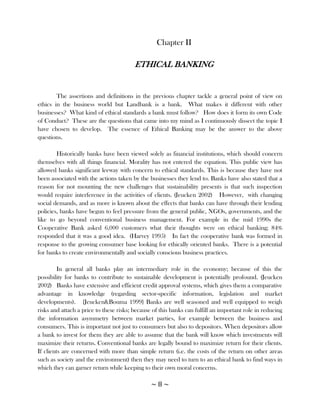 Chapter II

                                         ETHICAL BANKING


        The assertions and definitions in the previous chapter tackle a general point of view on
ethics in the business world but Landbank is a bank. What makes it different with other
businesses? What kind of ethical standards a bank must follow? How does it form its own Code
of Conduct? These are the questions that came into my mind as I continuously dissect the topic I
have chosen to develop. The essence of Ethical Banking may be the answer to the above
questions.

        Historically banks have been viewed solely as financial institutions, which should concern
themselves with all things financial. Morality has not entered the equation. This public view has
allowed banks significant leeway with concern to ethical standards. This is because they have not
been associated with the actions taken by the businesses they lend to. Banks have also stated that a
reason for not mounting the new challenges that sustainability presents is that such inspection
would require interference in the activities of clients. (Jeucken 2002) However, with changing
social demands, and as more is known about the effects that banks can have through their lending
policies, banks have begun to feel pressure from the general public, NGOs, governments, and the
like to go beyond conventional business management. For example in the mid 1990s the
Cooperative Bank asked 6,000 customers what their thoughts were on ethical banking; 84%
responded that it was a good idea. (Harvey 1995) In fact the cooperative bank was formed in
response to the growing consumer base looking for ethically oriented banks. There is a potential
for banks to create environmentally and socially conscious business practices.

         In general all banks play an intermediary role in the economy; because of this the
possibility for banks to contribute to sustainable development is potentially profound. (Jeucken
2002) Banks have extensive and efficient credit approval systems, which gives them a comparative
advantage in knowledge (regarding sector-specific information, legislation and market
developments). {Jeucken&Bouma 1999} Banks are well seasoned and well equipped to weigh
risks and attach a price to these risks; because of this banks can fulfill an important role in reducing
the information asymmetry between market parties, for example between the business and
consumers. This is important not just to consumers but also to depositors. When depositors allow
a bank to invest for them they are able to assume that the bank will know which investments will
maximize their returns. Conventional banks are legally bound to maximize return for their clients.
If clients are concerned with more than simple return (i.e. the costs of the return on other areas
such as society and the environment) then they may need to turn to an ethical bank to find ways in
which they can garner return while keeping to their own moral concerns.

                                                ~8~
 