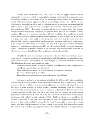 Through their intermediary role, banks may be able to support progress toward
sustainability by society as a whole—for example, by adopting a ‗carrot-and-stick‘ approach, where
environmental and social front-runners would pay less interest than the market price for borrowing
capital, while environmental laggards would pay a much higher interest rate. Banks can also
develop more sustainable products, such as environmental, social, or ethical investment funds. In
addition, there is great scope for banks to improve their internal environmental performance.
(Jeucken&Bouma 1999)           In creating environmental and social screens, banks can promote
socially/environmentally-geared companies and penalize those who do not conform to these
standards. However it is important that these different possibilities (i.e. social/environmental
screens, ethical products, and internal environmental practices) be used as a package. If not, there
is a danger that banks could simply do the things that make them look the most ethical (i.e.
advertise their recycling program) while not changing other areas that would have a larger impact.
If the changes are solely driven by customers, the bank will be pressured to offer preferential
treatment to what depositors deem as desirable, but will have limited ability to punish undesirable
action. Governmental regulation, initiated by an informed and involved public would be an
effective way to ensure that all banks follow socially accepted morals and ethics.

        Ethical banks excel in community involvement, as do other financial institutions such as
credit unions. Community involvement is not limited to ethical banks as conventional banks also
partake in such actions. The following are a few examples of community involvement done by
ethical banks, credit unions, and conventional banks:
         Affordable housing projects (LandbankProvident Fund Housing Loan for employees and
        Easy Home Loan for clients and depositors)
         Many banks/credit unions try to increase financial literacy in the community
         Give local scholarships & sponsorships.
         Financially support community events (Municipal and church fiestas)

        Environment is a key focus amongst ethical banks (in this field specially called sustainability
or green banks) as well as amongst many conventional banks that wish to appear more ethically
oriented or that see switching to more environmental practices to be to their advantage. Some view
this move as green washing. In general bankers "consider themselves to be in a relatively
environmentally friendly industry (in terms of emissions and pollution). However, given their
potential exposure to risk, they have been surprisingly slow to examine the environmental
performance of their clients. A stated reason for this is that such an examination would ‗require
interference‘ with a client's activities. (Jeucken 2002) While the desire to not meddle in the
business of the client is valid, one could also note that banks are required to interfere in the
business of their clients regularly to ensure that the clients‘ business plan is viable before issuing
them a loan. The kind of analysis that all banks partake in is termed a single bottom line analysis
(this analysis only considers financial performance). It is arguable whether or not performing a


                                               ~9~
 