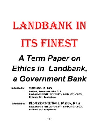 LANDBANK IN
         ITS FINEST
  A Term Paper on
Ethics in Landbank,
a Government Bank
Submitted by:   MARISSA D. TAN
                Student / Discussant, MDM 212
                PANGASINAN STATE UNIVERSITY – GRADUATE SCHOOL
                Urdaneta City, Pangasinan

Submitted to:   PROFESSOR MELITON G. DASSUN, D.P.A.
                PANGASINAN STATE UNIVERSITY – GRADUATE SCHOOL
                Urdaneta City, Pangasinan



                              ~1~
 