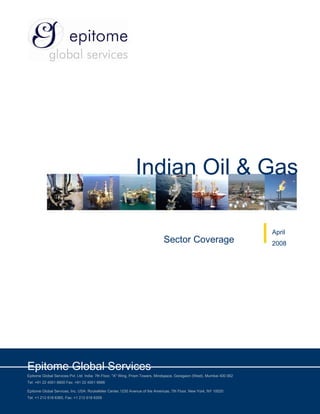 Indian Oil & Gas

                                                                                                                         April
                                                                              Sector Coverage                            2008




Epitome Global Services
Epitome Global Services Pvt. Ltd. India: 7th Floor, "A" Wing, Prism Towers, Mindspace, Goregaon (West), Mumbai 400 062
Tel: +91 22 4001 6600 Fax: +91 22 4001 6666

Epitome Global Services, Inc. USA: Rockefeller Center,1230 Avenue of the Americas, 7th Floor, New York, NY 10020
Tel: +1 212 618 6365, Fax: +1 212 618 6309
 