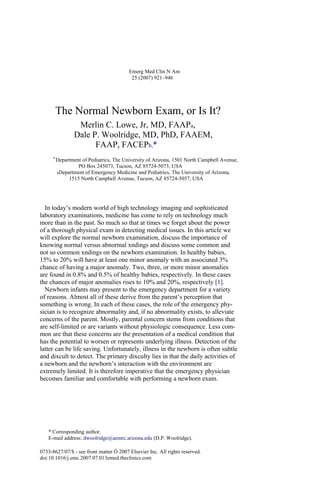 Emerg Med Clin N Am
25 (2007) 921–946
The Normal Newborn Exam, or Is It?
Merlin C. Lowe, Jr, MD, FAAPa,
Dale P. Woolridge, MD, PhD, FAAEM,
FAAP, FACEPb,*
a
Department of Pediatrics, The University of Arizona, 1501 North Campbell Avenue,
PO Box 245073, Tucson, AZ 85724-5073, USA
bDepartment of Emergency Medicine and Pediatrics, The University of Arizona,
1515 North Campbell Avenue, Tucson, AZ 85724-5057, USA
In today’s modern world of high technology imaging and sophisticated
laboratory examinations, medicine has come to rely on technology much
more than in the past. So much so that at times we forget about the power
of a thorough physical exam in detecting medical issues. In this article we
will explore the normal newborn examination, discuss the importance of
knowing normal versus abnormal xndings and discuss some common and
not so common xndings on the newborn examination. In healthy babies,
15% to 20% will have at least one minor anomaly with an associated 3%
chance of having a major anomaly. Two, three, or more minor anomalies
are found in 0.8% and 0.5% of healthy babies, respectively. In these cases
the chances of major anomalies rises to 10% and 20%, respectively [1].
Newborn infants may present to the emergency department for a variety
of reasons. Almost all of these derive from the parent’s perception that
something is wrong. In each of these cases, the role of the emergency phy-
sician is to recognize abnormality and, if no abnormality exists, to alleviate
concerns of the parent. Mostly, parental concern stems from conditions that
are self-limited or are variants without physiologic consequence. Less com-
mon are that these concerns are the presentation of a medical condition that
has the potential to worsen or represents underlying illness. Detection of the
latter can be life saving. Unfortunately, illness in the newborn is often subtle
and dixcult to detect. The primary dixculty lies in that the daily activities of
a newborn and the newborn’s interaction with the environment are
extremely limited. It is therefore imperative that the emergency physician
becomes familiar and comfortable with performing a newborn exam.
* Corresponding author.
E-mail address: dwoolridge@aemrc.arizona.edu (D.P. Woolridge).
0733-8627/07/$ - see front matter Ó 2007 Elsevier Inc. All rights reserved.
doi:10.1016/j.emc.2007.07.013emed.theclinics.com
 