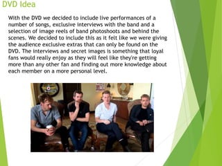 DVD Idea
With the DVD we decided to include live performances of a
number of songs, exclusive interviews with the band and a
selection of image reels of band photoshoots and behind the
scenes. We decided to include this as it felt like we were giving
the audience exclusive extras that can only be found on the
DVD. The interviews and secret images is something that loyal
fans would really enjoy as they will feel like they're getting
more than any other fan and finding out more knowledge about
each member on a more personal level.
 
