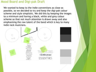 Mood Board and Digi-pak Draft
We wanted to keep to the indie conventions as close as
possible, so we decided to try and keep the digi-pak colour
scheme and style simplistic. We did this by keeping the images
to a minimum and having a black, white and grey colour
scheme so that not much attention is drawn away and also
emphasising the raw talent of the band which is key to many
indie rock musicians.
 
