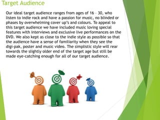 Target Audience
Our ideal target audience ranges from ages of 16 – 30, who
listen to indie rock and have a passion for music, no blinded or
phases by overwhelming cover up’s and colours. To appeal to
this target audience we have included music loving special
features with interviews and exclusive live performances on the
DVD. We also kept as close to the indie style as possible so that
the audience have a sense of familiarity when they see the
digi-pak, poster and music video. The simplistic style will rear
towards the slightly older end of the target age but still be
made eye-catching enough for all of our target audience.
 