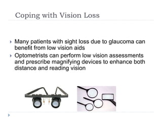 Coping with Vision Loss
 Many patients with sight loss due to glaucoma can
benefit from low vision aids
 Optometrists can perform low vision assessments
and prescribe magnifying devices to enhance both
distance and reading vision
 