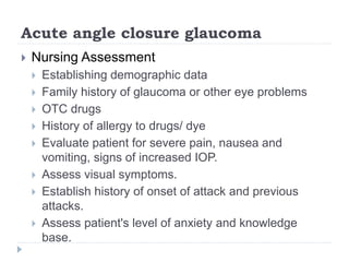 Acute angle closure glaucoma
 Nursing Assessment
 Establishing demographic data
 Family history of glaucoma or other eye problems
 OTC drugs
 History of allergy to drugs/ dye
 Evaluate patient for severe pain, nausea and
vomiting, signs of increased IOP.
 Assess visual symptoms.
 Establish history of onset of attack and previous
attacks.
 Assess patient's level of anxiety and knowledge
base.
 