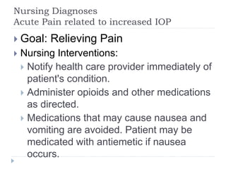 Nursing Diagnoses
Acute Pain related to increased IOP
 Goal: Relieving Pain
 Nursing Interventions:
 Notify health care provider immediately of
patient's condition.
 Administer opioids and other medications
as directed.
 Medications that may cause nausea and
vomiting are avoided. Patient may be
medicated with antiemetic if nausea
occurs.
 