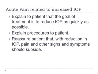 Acute Pain related to increased IOP
 Explain to patient that the goal of
treatment is to reduce IOP as quickly as
possible.
 Explain procedures to patient.
 Reassure patient that, with reduction in
IOP, pain and other signs and symptoms
should subside.
 