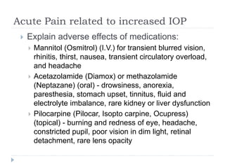 Acute Pain related to increased IOP
 Explain adverse effects of medications:
 Mannitol (Osmitrol) (I.V.) for transient blurred vision,
rhinitis, thirst, nausea, transient circulatory overload,
and headache
 Acetazolamide (Diamox) or methazolamide
(Neptazane) (oral) - drowsiness, anorexia,
paresthesia, stomach upset, tinnitus, fluid and
electrolyte imbalance, rare kidney or liver dysfunction
 Pilocarpine (Pilocar, Isopto carpine, Ocupress)
(topical) - burning and redness of eye, headache,
constricted pupil, poor vision in dim light, retinal
detachment, rare lens opacity
 