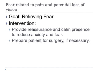 Fear related to pain and potential loss of
vision
 Goal: Relieving Fear
 Intervention:
 Provide reassurance and calm presence
to reduce anxiety and fear.
 Prepare patient for surgery, if necessary.
 