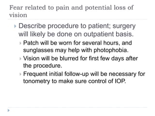 Fear related to pain and potential loss of
vision
 Describe procedure to patient; surgery
will likely be done on outpatient basis.
 Patch will be worn for several hours, and
sunglasses may help with photophobia.
 Vision will be blurred for first few days after
the procedure.
 Frequent initial follow-up will be necessary for
tonometry to make sure control of IOP.
 