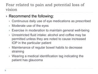Fear related to pain and potential loss of
vision
 Recommend the following:
 Continuous daily use of eye medications as prescribed
 Moderate use of the eyes
 Exercise in moderation to maintain general well-being
 Unrestricted fluid intake: alcohol and coffee may be
permitted unless they are noted to cause increased
IOP in the particular patient
 Maintenance of regular bowel habits to decrease
straining
 Wearing a medical identification tag indicating the
patient has glaucoma
 