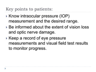 Key points to patients:
 Know intraocular pressure (IOP)
measurement and the desired range.
 Be informed about the extent of vision loss
and optic nerve damage.
 Keep a record of eye pressure
measurements and visual field test results
to monitor progress.
 