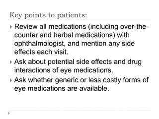 Key points to patients:
 Review all medications (including over-the-
counter and herbal medications) with
ophthalmologist, and mention any side
effects each visit.
 Ask about potential side effects and drug
interactions of eye medications.
 Ask whether generic or less costly forms of
eye medications are available.
 