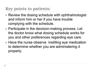 Key points to patients:
 Review the dosing schedule with ophthalmologist
and inform him or her if you have trouble
complying with the schedule.
 Participate in the decision-making process. Let
the doctor know what dosing schedule works for
you and other preferences regarding eye care.
 Have the nurse observe instilling eye medication
to determine whether you are administering it
properly.
 