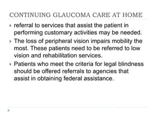 CONTINUING GLAUCOMA CARE AT HOME
 referral to services that assist the patient in
performing customary activities may be needed.
 The loss of peripheral vision impairs mobility the
most. These patients need to be referred to low
vision and rehabilitation services.
 Patients who meet the criteria for legal blindness
should be offered referrals to agencies that
assist in obtaining federal assistance.
 