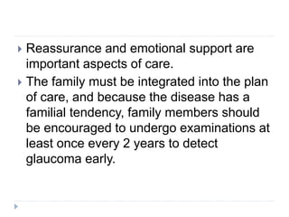  Reassurance and emotional support are
important aspects of care.
 The family must be integrated into the plan
of care, and because the disease has a
familial tendency, family members should
be encouraged to undergo examinations at
least once every 2 years to detect
glaucoma early.
 