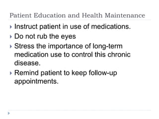Patient Education and Health Maintenance
 Instruct patient in use of medications.
 Do not rub the eyes
 Stress the importance of long-term
medication use to control this chronic
disease.
 Remind patient to keep follow-up
appointments.
 