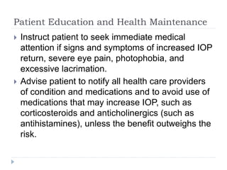 Patient Education and Health Maintenance
 Instruct patient to seek immediate medical
attention if signs and symptoms of increased IOP
return, severe eye pain, photophobia, and
excessive lacrimation.
 Advise patient to notify all health care providers
of condition and medications and to avoid use of
medications that may increase IOP, such as
corticosteroids and anticholinergics (such as
antihistamines), unless the benefit outweighs the
risk.
 