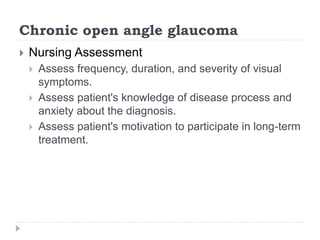 Chronic open angle glaucoma
 Nursing Assessment
 Assess frequency, duration, and severity of visual
symptoms.
 Assess patient's knowledge of disease process and
anxiety about the diagnosis.
 Assess patient's motivation to participate in long-term
treatment.
 