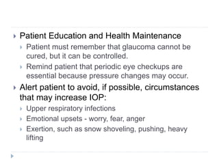 Patient Education and Health Maintenance
 Patient must remember that glaucoma cannot be
cured, but it can be controlled.
 Remind patient that periodic eye checkups are
essential because pressure changes may occur.
 Alert patient to avoid, if possible, circumstances
that may increase IOP:
 Upper respiratory infections
 Emotional upsets - worry, fear, anger
 Exertion, such as snow shoveling, pushing, heavy
lifting
 