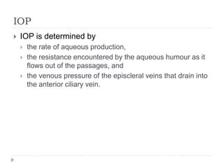 IOP
 IOP is determined by
 the rate of aqueous production,
 the resistance encountered by the aqueous humour as it
flows out of the passages, and
 the venous pressure of the episcleral veins that drain into
the anterior ciliary vein.
 