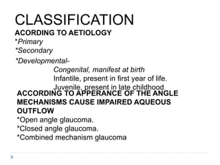 CLASSIFICATION
ACORDING TO AETIOLOGY
*Primary
*Secondary
ACCORDING TO APPERANCE OF THE ANGLE
MECHANISMS CAUSE IMPAIRED AQUEOUS
OUTFLOW
*Open angle glaucoma.
*Closed angle glaucoma.
*Combined mechanism glaucoma
*Developmental-
Congenital, manifest at birth
Infantile, present in first year of life.
Juvenile, present in late childhood.
 