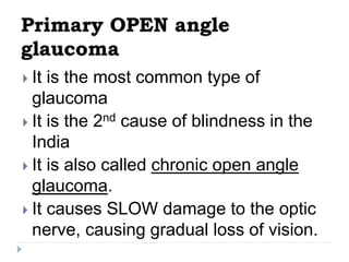 Primary OPEN angle
glaucoma
 It is the most common type of
glaucoma
 It is the 2nd cause of blindness in the
India
 It is also called chronic open angle
glaucoma.
 It causes SLOW damage to the optic
nerve, causing gradual loss of vision.
 