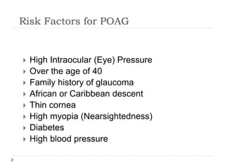 Risk Factors for POAG
 High Intraocular (Eye) Pressure
 Over the age of 40
 Family history of glaucoma
 African or Caribbean descent
 Thin cornea
 High myopia (Nearsightedness)
 Diabetes
 High blood pressure
 