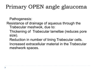 Primary OPEN angle glaucoma
 Pathogenesis:
Resistance of drainage of aqueous through the
Trabecular meshwok, due to:
 Thickening of Trabecular lamellae (reduces pore
size).
 Reduction in number of lining Trabecular cells.
 Increased extracellular material in the Trabecular
meshwork spaces.
 