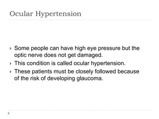 Ocular Hypertension
 Some people can have high eye pressure but the
optic nerve does not get damaged.
 This condition is called ocular hypertension.
 These patients must be closely followed because
of the risk of developing glaucoma.
 