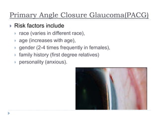 Primary Angle Closure Glaucoma(PACG)
 Risk factors include
 race (varies in different race),
 age (increases with age),
 gender (2-4 times frequently in females),
 family history (first degree relatives)
 personality (anxious).
 