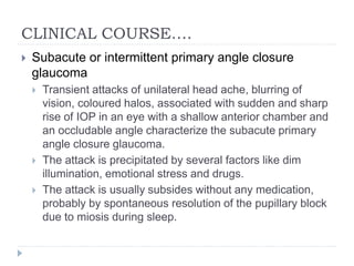 CLINICAL COURSE….
 Subacute or intermittent primary angle closure
glaucoma
 Transient attacks of unilateral head ache, blurring of
vision, coloured halos, associated with sudden and sharp
rise of IOP in an eye with a shallow anterior chamber and
an occludable angle characterize the subacute primary
angle closure glaucoma.
 The attack is precipitated by several factors like dim
illumination, emotional stress and drugs.
 The attack is usually subsides without any medication,
probably by spontaneous resolution of the pupillary block
due to miosis during sleep.
 