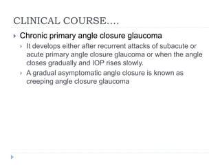 CLINICAL COURSE….
 Chronic primary angle closure glaucoma
 It develops either after recurrent attacks of subacute or
acute primary angle closure glaucoma or when the angle
closes gradually and IOP rises slowly.
 A gradual asymptomatic angle closure is known as
creeping angle closure glaucoma
 