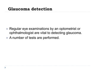 Glaucoma detection
 Regular eye examinations by an optometrist or
ophthalmologist are vital to detecting glaucoma.
 A number of tests are performed.
 