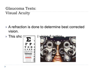 Glaucoma Tests:
Visual Acuity
 A refraction is done to determine best corrected
vision.
 This shows central vision function.
 