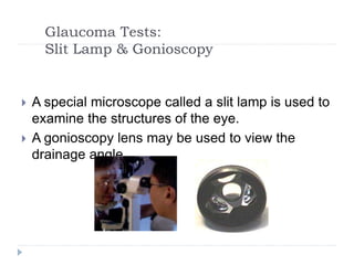 Glaucoma Tests:
Slit Lamp & Gonioscopy
 A special microscope called a slit lamp is used to
examine the structures of the eye.
 A gonioscopy lens may be used to view the
drainage angle.
 
