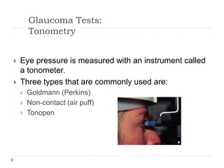Glaucoma Tests:
Tonometry
 Eye pressure is measured with an instrument called
a tonometer.
 Three types that are commonly used are:
 Goldmann (Perkins)
 Non-contact (air puff)
 Tonopen
 
