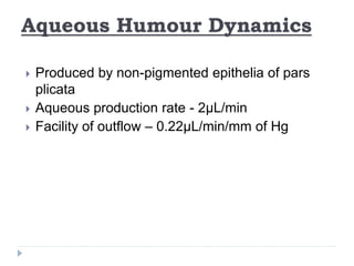 Aqueous Humour Dynamics
 Produced by non-pigmented epithelia of pars
plicata
 Aqueous production rate - 2µL/min
 Facility of outflow – 0.22µL/min/mm of Hg
 