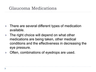 Glaucoma Medications
 There are several different types of medication
available.
 The right choice will depend on what other
medications are being taken, other medical
conditions and the effectiveness in decreasing the
eye pressure.
 Often, combinations of eyedrops are used.
 