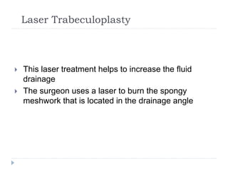 Laser Trabeculoplasty
 This laser treatment helps to increase the fluid
drainage
 The surgeon uses a laser to burn the spongy
meshwork that is located in the drainage angle
 